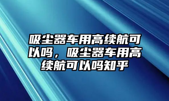 吸塵器車用高續(xù)航可以嗎，吸塵器車用高續(xù)航可以嗎知乎