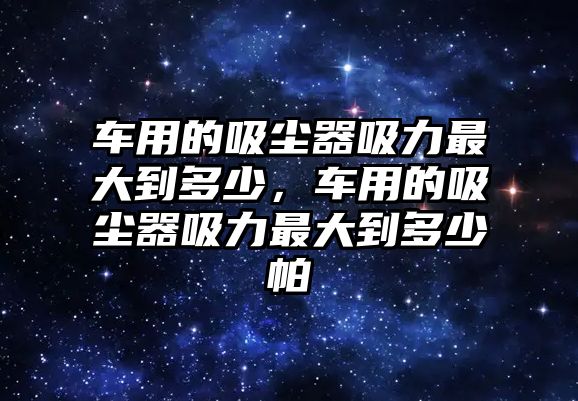 車用的吸塵器吸力最大到多少，車用的吸塵器吸力最大到多少帕