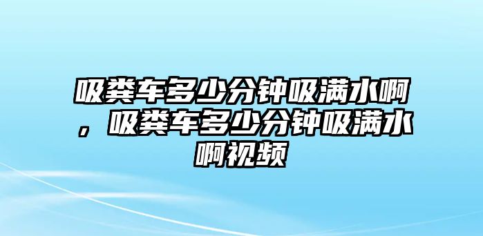 吸糞車多少分鐘吸滿水啊，吸糞車多少分鐘吸滿水啊視頻