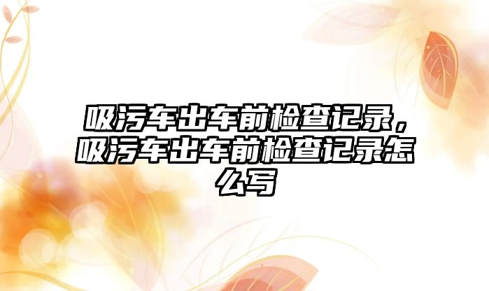 吸污車出車前檢查記錄，吸污車出車前檢查記錄怎么寫