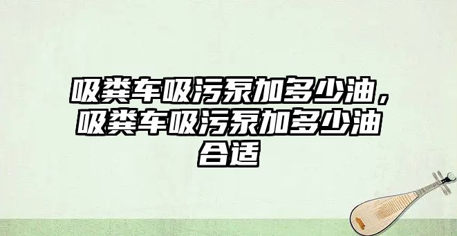 吸糞車吸污泵加多少油，吸糞車吸污泵加多少油合適