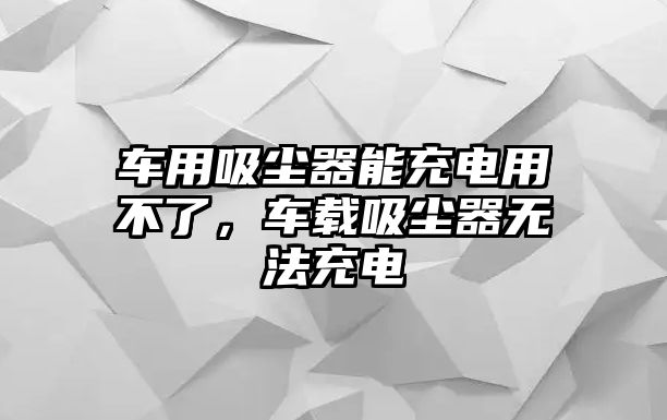 車用吸塵器能充電用不了，車載吸塵器無法充電