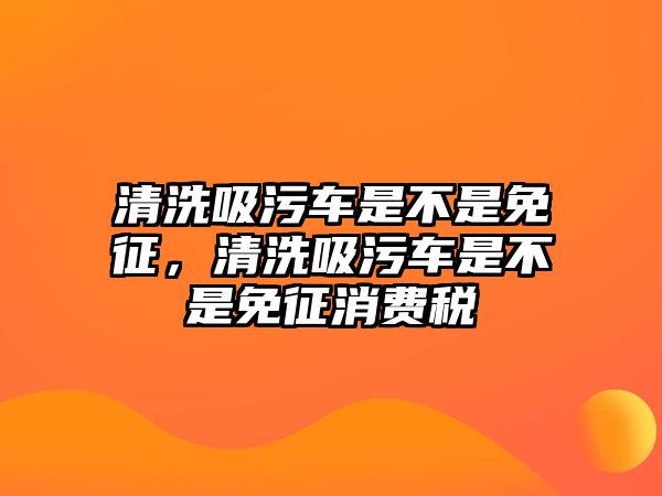 清洗吸污車是不是免征，清洗吸污車是不是免征消費稅