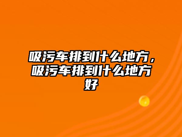 吸污車排到什么地方，吸污車排到什么地方好