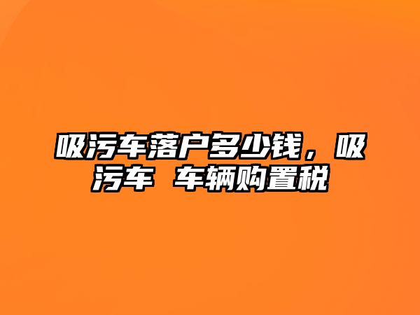 吸污車落戶多少錢，吸污車 車輛購置稅