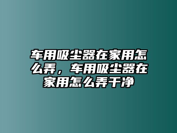 車用吸塵器在家用怎么弄，車用吸塵器在家用怎么弄干凈