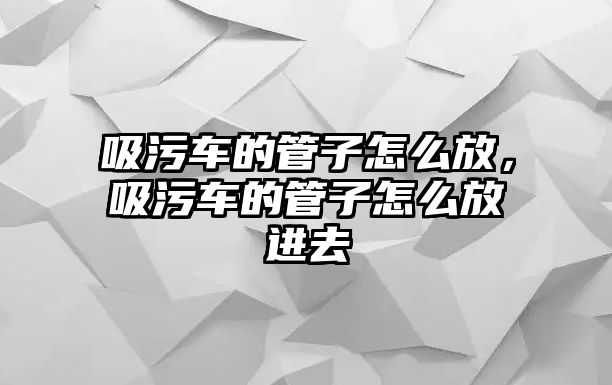 吸污車(chē)的管子怎么放，吸污車(chē)的管子怎么放進(jìn)去