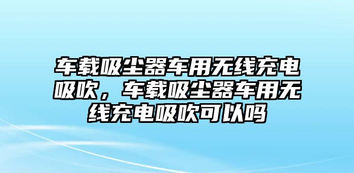 車載吸塵器車用無(wú)線充電吸吹，車載吸塵器車用無(wú)線充電吸吹可以嗎