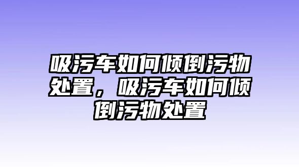 吸污車如何傾倒污物處置，吸污車如何傾倒污物處置