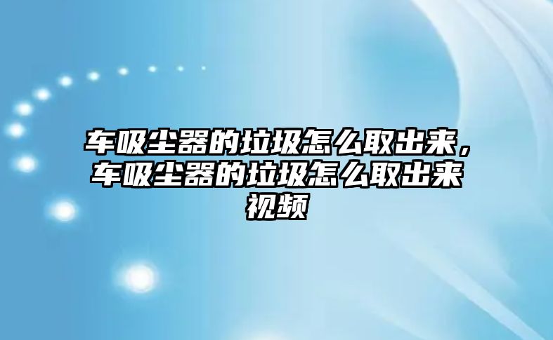 車吸塵器的垃圾怎么取出來，車吸塵器的垃圾怎么取出來視頻