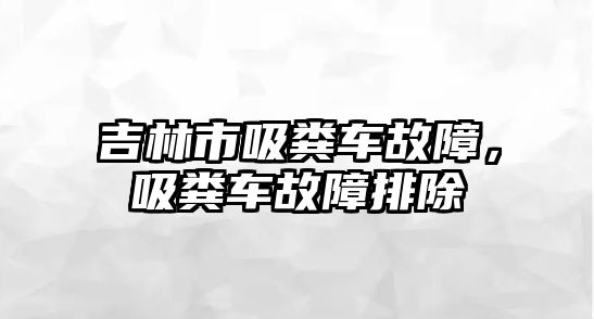 吉林市吸糞車故障，吸糞車故障排除