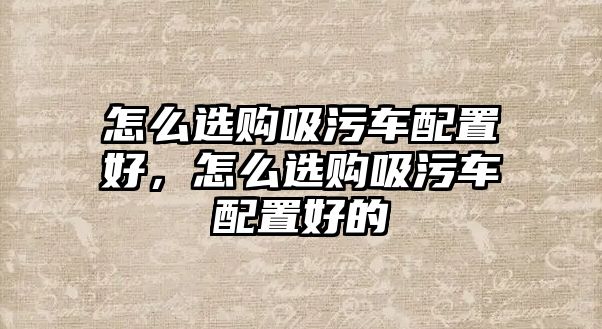 怎么選購吸污車配置好，怎么選購吸污車配置好的