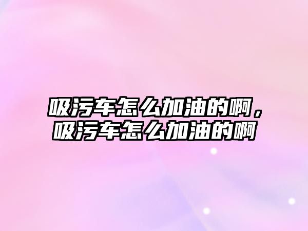 吸污車怎么加油的啊，吸污車怎么加油的啊